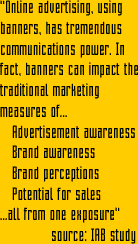 "Online advertising, using banners, has tremendous communications power. In fact, banners can impact the traditional marketing measures of... Advertisement awareness, Brand awareness, Brand perceptions, Potential for sales ...all from one exposure"   source: IAB study