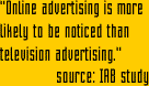 "Given that the Web's advertsing power is just beginning to be understood, any advertiser looking to build their brand and increase sales should utilize online advertising alongside tradintional media to ensure their future success."  source: IAB study