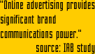 "Online advertising, using banners, has tremendous communications power. In fact, banners can impact the traditional marketing measures of... Advertisement awareness, Brand awareness, Brand perceptions, Potential for sales ...all from one exposure"   source: IAB study