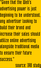 "Online advertising, using banners, has tremendous communications power. In fact, banners can impact the traditional marketing measures of... Advertisement awareness, Brand awareness, Brand perceptions, Potential for sales ...all from one exposure"   source: IAB study